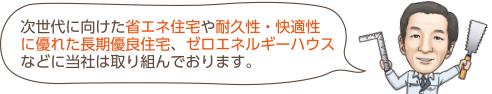 次世代に向けた省エネ住宅や耐久性・快適性 に優れた長期優良住宅、ゼロエネルギーハウス などに当社は取り組んでおります。